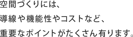 空間づくりには、導線や機能性やコストなど、重要なポイントがたくさん有ります。