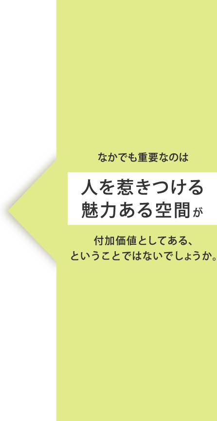 なかでも重要なのは人を惹きつける魅力ある空間が付加価値としてある、ということではないでしょうか。